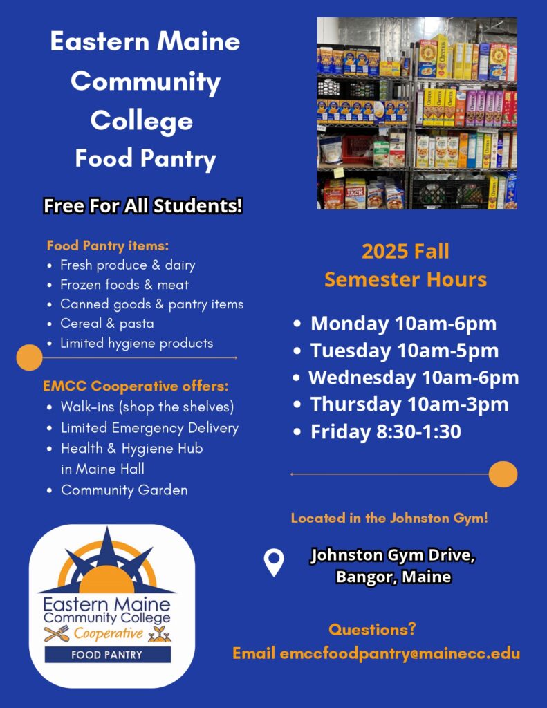 Flyer for Eastern Maine Community College Food Pantry, free for all students. Lists available items including fresh produce, dairy, frozen foods, meat, canned goods, cereal, pasta, and limited hygiene products. EMCC Cooperative offers walk-ins, limited emergency delivery, a Health & Hygiene Hub in Maine Hall, and a Community Garden. Fall 2025 semester hours: Monday 10am–6pm, Tuesday 10am–5pm, Wednesday 10am–6pm, Thursday 10am–3pm, Friday 8:30am–1:30pm. Located in Johnston Gym, Johnston Gym Drive, Bangor, Maine. Contact: emccfoodpantry@mainecc.edu
. Flyer includes EMCC Cooperative logo and a photo of pantry shelves stocked with boxed food items.